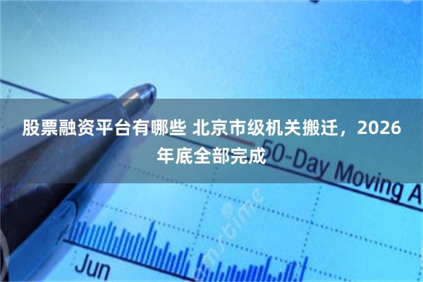 股票融资平台有哪些 北京市级机关搬迁，2026年底全部完成