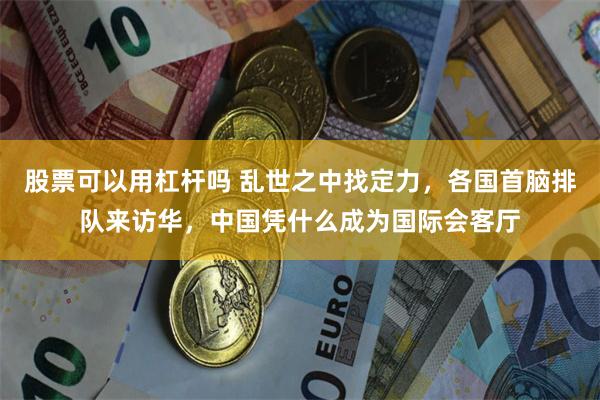 股票可以用杠杆吗 乱世之中找定力，各国首脑排队来访华，中国凭什么成为国际会客厅
