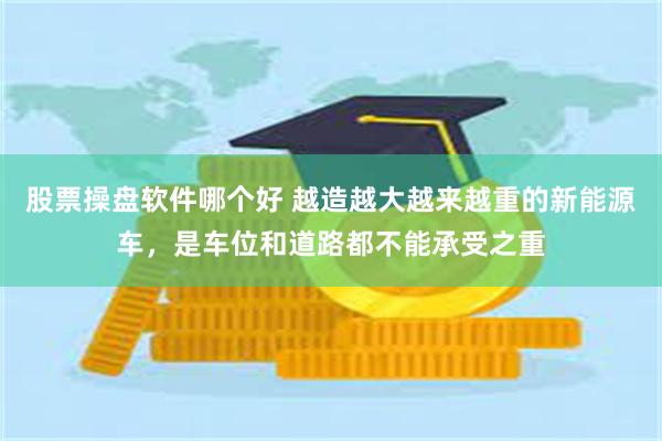 股票操盘软件哪个好 越造越大越来越重的新能源车，是车位和道路都不能承受之重