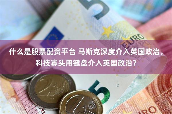 什么是股票配资平台 马斯克深度介入英国政治，科技寡头用键盘介入英国政治？
