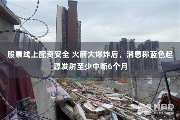 股票线上配资安全 火箭大爆炸后，消息称蓝色起源发射至少中断6个月