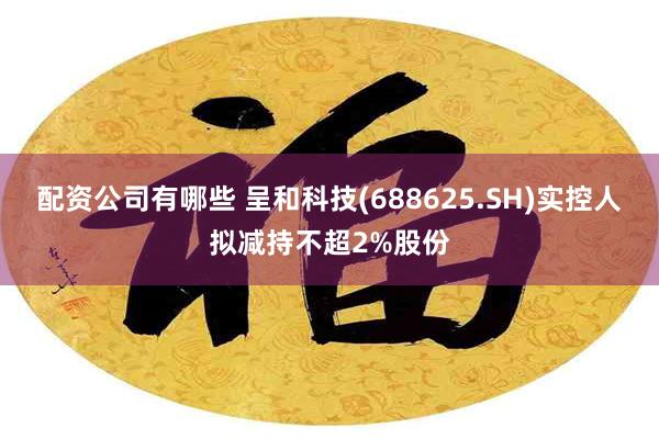 配资公司有哪些 呈和科技(688625.SH)实控人拟减持不超2%股份