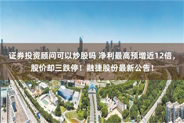 证券投资顾问可以炒股吗 净利最高预增近12倍，股价却三跌停！融捷股份最新公告！