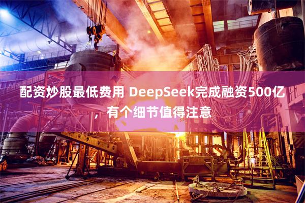 配资炒股最低费用 DeepSeek完成融资500亿,有个细节值得注意