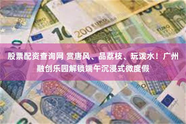 股票配资查询网 赏唐风、品荔枝、玩泼水！广州融创乐园解锁端午沉浸式微度假