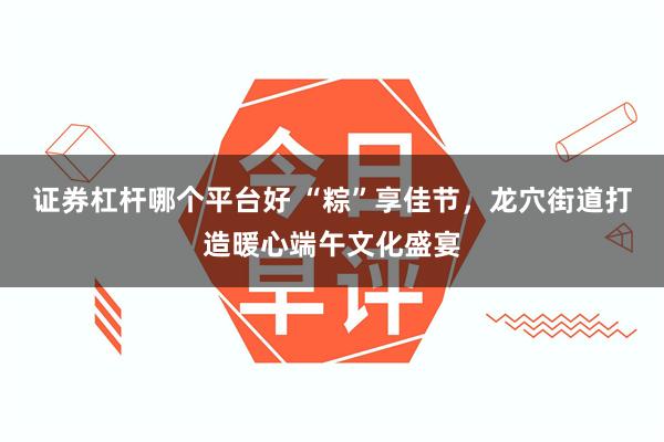 证券杠杆哪个平台好 “粽”享佳节，龙穴街道打造暖心端午文化盛宴