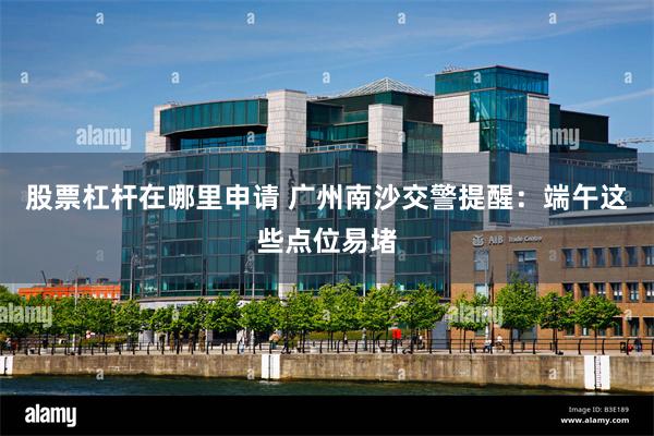 股票杠杆在哪里申请 广州南沙交警提醒：端午这些点位易堵