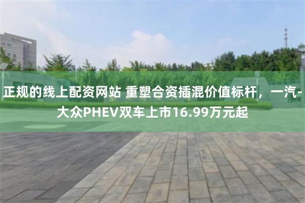 正规的线上配资网站 重塑合资插混价值标杆，一汽-大众PHEV双车上市16.99万元起