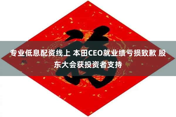 专业低息配资线上 本田CEO就业绩亏损致歉 股东大会获投资者支持