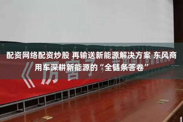 配资网络配资炒股 再输送新能源解决方案 东风商用车深耕新能源的“全链条答卷”