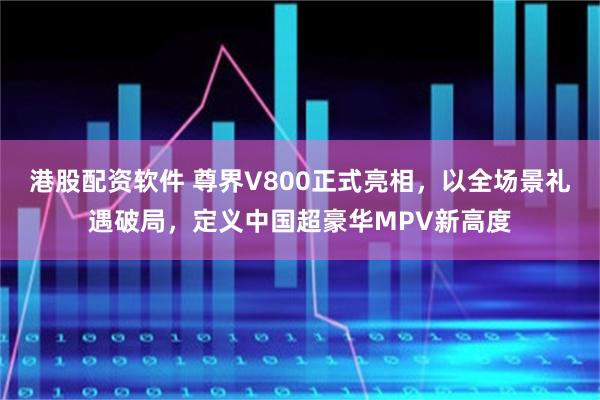 港股配资软件 尊界V800正式亮相,以全场景礼遇破局,定义中国超豪华MPV新高度