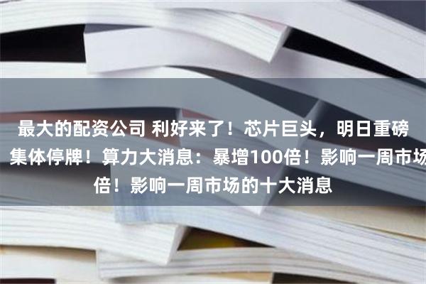 最大的配资公司 利好来了！芯片巨头，明日重磅！多只A股，集体停牌！算力大消息：暴增100倍！影响一周市场的十大消息