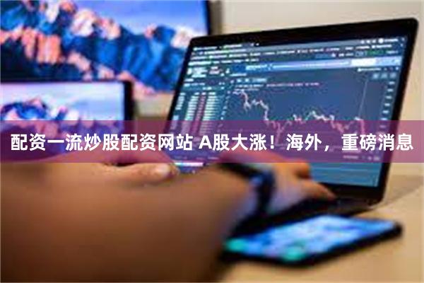 配资一流炒股配资网站 A股大涨！海外，重磅消息