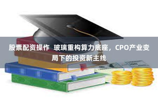 股票配资操作 玻璃重构算力底座,CPO产业变局下的投资新主线