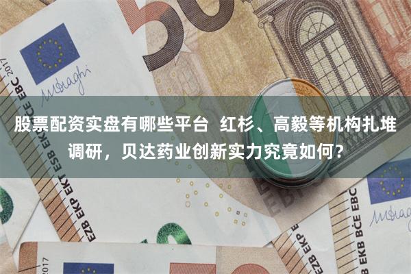 股票配资实盘有哪些平台  红杉、高毅等机构扎堆调研，贝达药业创新实力究竟如何？