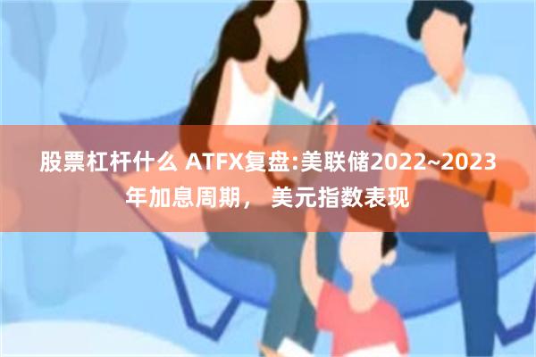 股票杠杆什么 ATFX复盘:美联储2022~2023年加息周期, 美元指数表现