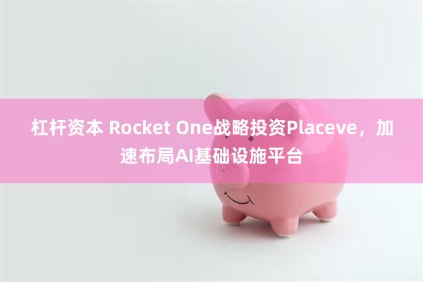 杠杆资本 Rocket One战略投资Placeve，加速布局AI基础设施平台
