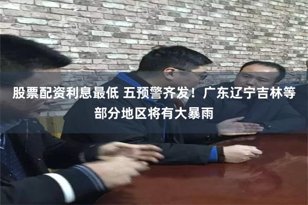 股票配资利息最低 五预警齐发!广东辽宁吉林等部分地区将有大暴雨