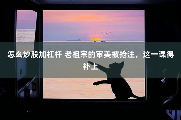 怎么炒股加杠杆 老祖宗的审美被抢注,这一课得补上