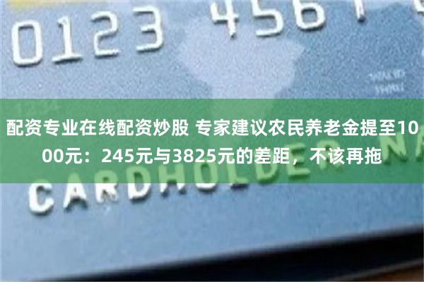配资专业在线配资炒股 专家建议农民养老金提至1000元：245元与3825元的差距，不该再拖