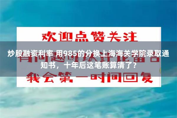 炒股融资利率 用985的分换上海海关学院录取通知书,十年后这笔账算清了?