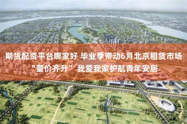 期货配资平台哪家好 毕业季带动6月北京租赁市场“量价齐升” 我爱我家护航青年安居