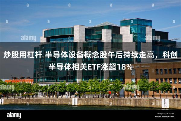 炒股用杠杆 半导体设备概念股午后持续走高，科创半导体相关ETF涨超18%