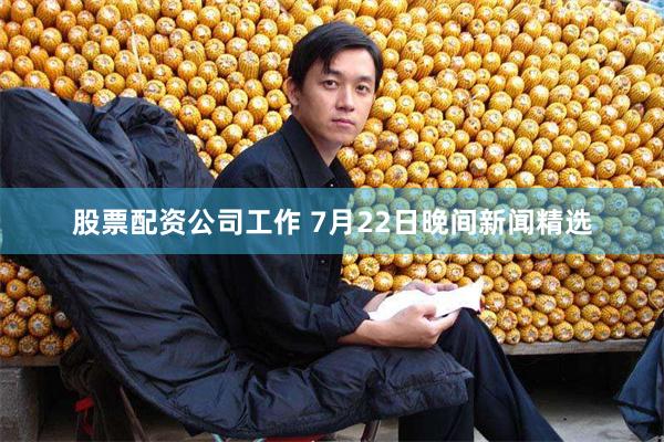 股票配资公司工作 7月22日晚间新闻精选