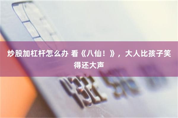 炒股加杠杆怎么办 看《八仙!》,大人比孩子笑得还大声