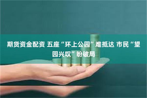 期货资金配资 五座“环上公园”难抵达 市民“望园兴叹”盼破局