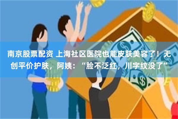 南京股票配资 上海社区医院也能皮肤美容了！无创平价护肤，阿姨：“脸不泛红，川字纹没了”