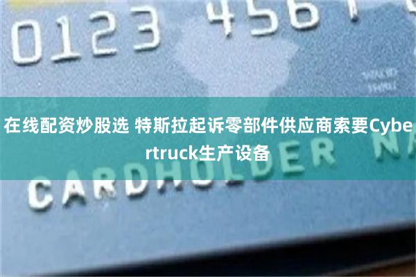 在线配资炒股选 特斯拉起诉零部件供应商索要Cybertruck生产设备