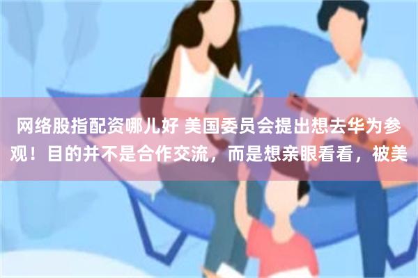 网络股指配资哪儿好 美国委员会提出想去华为参观！目的并不是合作交流，而是想亲眼看看，被美