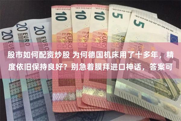 股市如何配资炒股 为何德国机床用了十多年，精度依旧保持良好？别急着膜拜进口神话，答案可