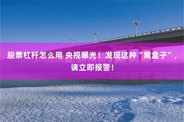 股票杠杆怎么用 央视曝光！发现这种“黑盒子”，请立即报警！