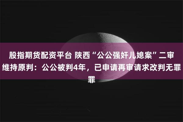 股指期货配资平台 陕西“公公强奸儿媳案”二审维持原判：公公被判4年，已申请再审请求改判无罪