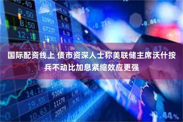 国际配资线上 债市资深人士称美联储主席沃什按兵不动比加息紧缩效应更强