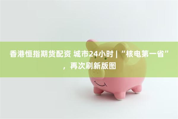 香港恒指期货配资 城市24小时 | “核电第一省”,再次刷新版图