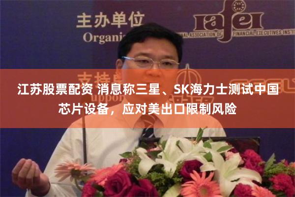江苏股票配资 消息称三星、SK海力士测试中国芯片设备，应对美出口限制风险