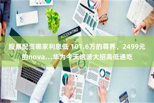 股票配资哪家利息低 101.6万的尊界、2499元的nova…华为今天这波大招高低通吃