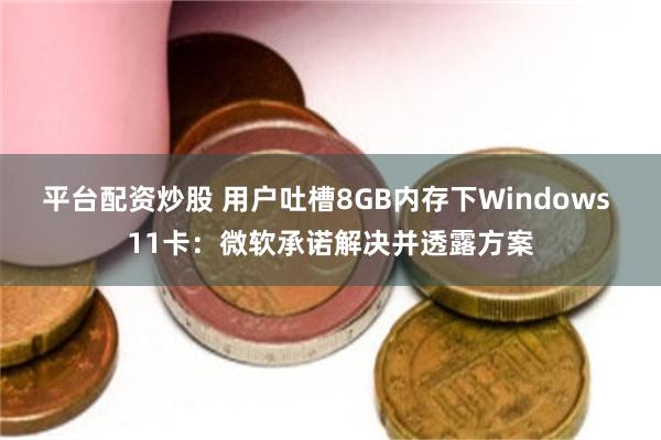 平台配资炒股 用户吐槽8GB内存下Windows 11卡：微软承诺解决并透露方案