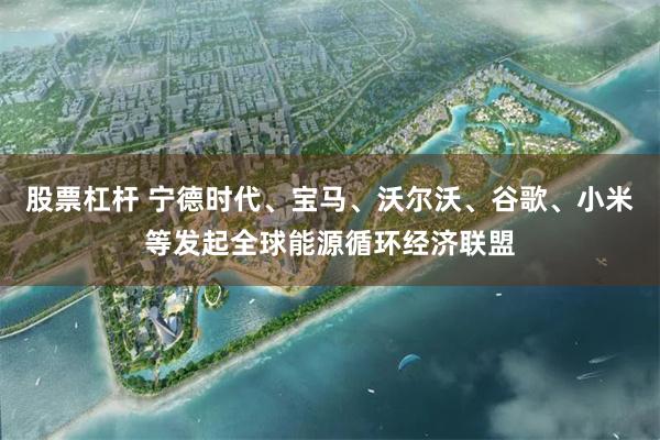股票杠杆 宁德时代、宝马、沃尔沃、谷歌、小米等发起全球能源循环经济联盟