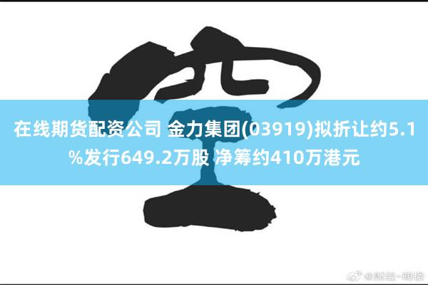 在线期货配资公司 金力集团(03919)拟折让约5.1%发行649.2万股 净筹约410万港元