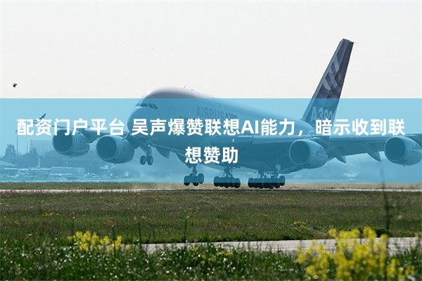 配资门户平台 吴声爆赞联想AI能力,暗示收到联想赞助