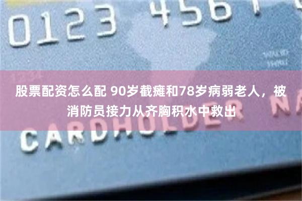 股票配资怎么配 90岁截瘫和78岁病弱老人，被消防员接力从齐胸积水中救出