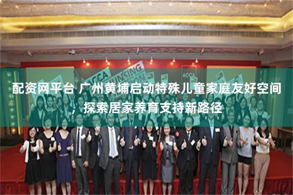 配资网平台 广州黄埔启动特殊儿童家庭友好空间，探索居家养育支持新路径
