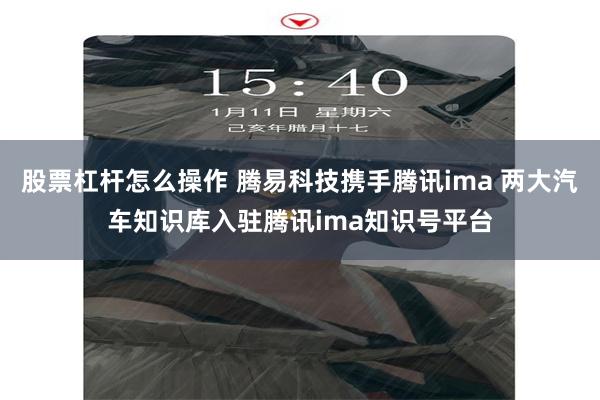 股票杠杆怎么操作 腾易科技携手腾讯ima 两大汽车知识库入驻腾讯ima知识号平台