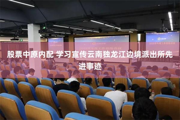 股票中原内配 学习宣传云南独龙江边境派出所先进事迹