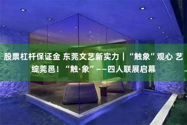股票杠杆保证金 东莞文艺新实力｜“触象”观心 艺绽莞邑！“触·象”——四人联展启幕